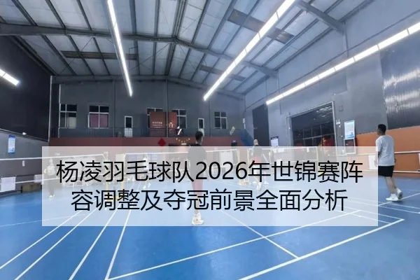 杨凌羽毛球队2026年世锦赛阵容调整及夺冠前景全面分析